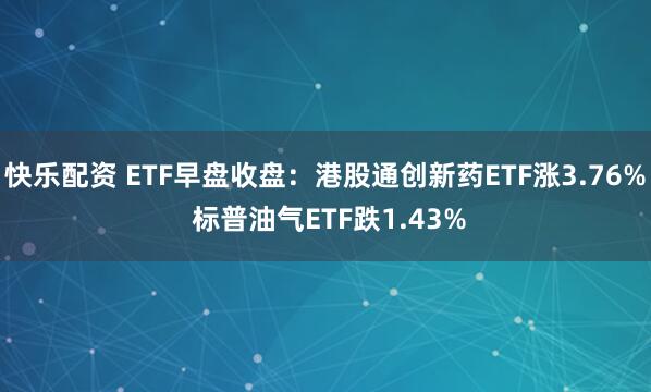 快乐配资 ETF早盘收盘：港股通创新药ETF涨3.76% 标普油气ETF跌1.43%