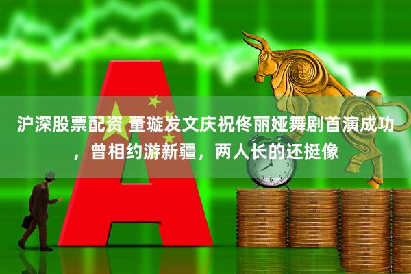 沪深股票配资 董璇发文庆祝佟丽娅舞剧首演成功，曾相约游新疆，两人长的还挺像