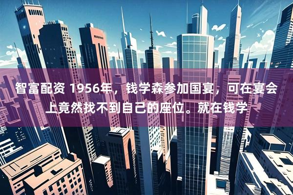 智富配资 1956年，钱学森参加国宴，可在宴会上竟然找不到自己的座位。就在钱学